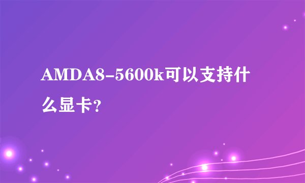 AMDA8-5600k可以支持什么显卡？