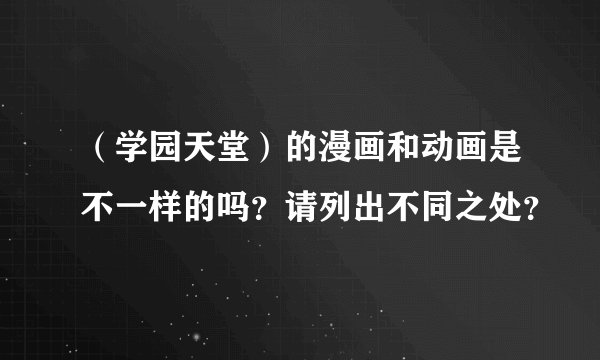 （学园天堂）的漫画和动画是不一样的吗？请列出不同之处？