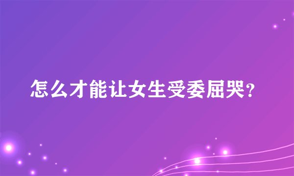怎么才能让女生受委屈哭？