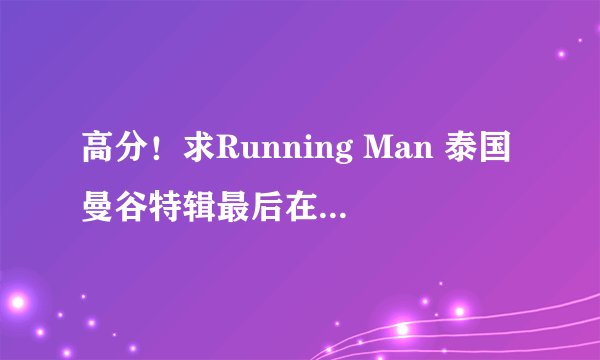 高分！求Running Man 泰国曼谷特辑最后在水上市场抓间谍游戏的游戏规则的文字档
