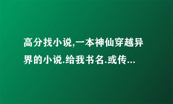高分找小说,一本神仙穿越异界的小说.给我书名.或传至我邮箱,正确的有分加,混分别进!