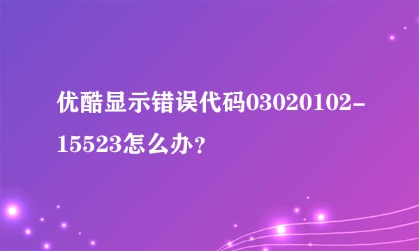 优酷显示错误代码03020102-15523怎么办？
