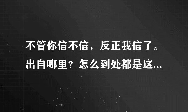 不管你信不信，反正我信了。出自哪里？怎么到处都是这句话，看着都烦