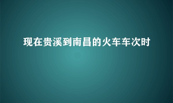 现在贵溪到南昌的火车车次时
