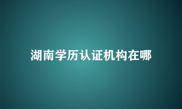 湖南学历认证机构在哪