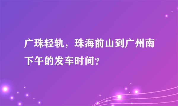 广珠轻轨，珠海前山到广州南下午的发车时间？