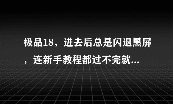 极品18，进去后总是闪退黑屏，连新手教程都过不完就会卡出来