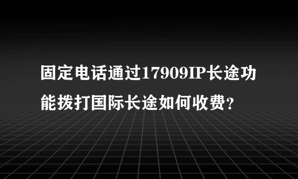 固定电话通过17909IP长途功能拨打国际长途如何收费？