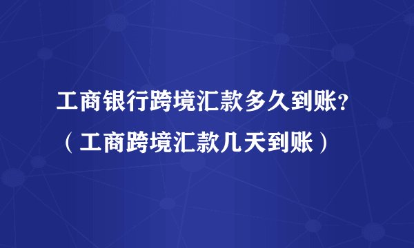 工商银行跨境汇款多久到账？（工商跨境汇款几天到账）