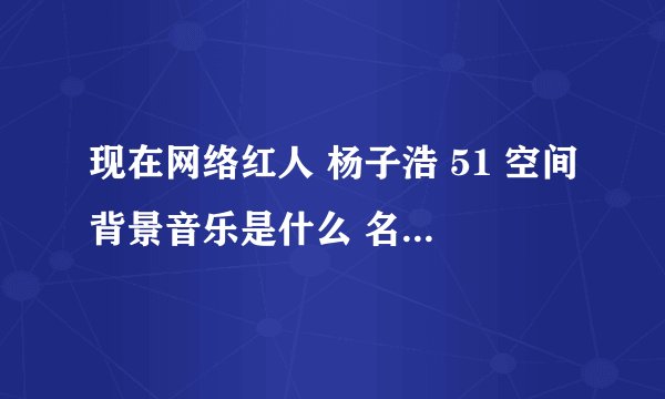 现在网络红人 杨子浩 51 空间背景音乐是什么 名字，，，麻烦 告诉我下 谢谢