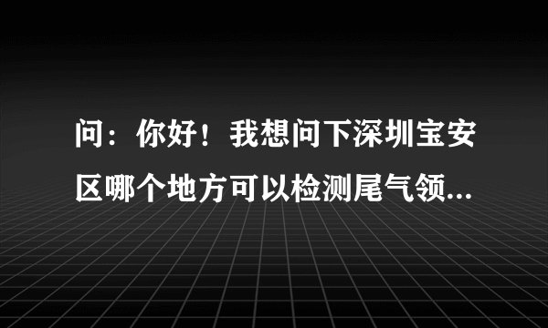 问：你好！我想问下深圳宝安区哪个地方可以检测尾气领黄绿标啊？最好是要有效率的，不然排队排死人。