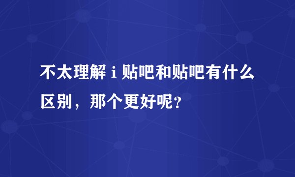 不太理解 i 贴吧和贴吧有什么区别，那个更好呢？