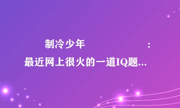 　　制冷少年　　　　　　：最近网上很火的一道IQ题：电梯最多能乘坐10人，你正好是第10个，走进电