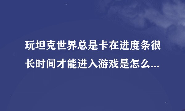 玩坦克世界总是卡在进度条很长时间才能进入游戏是怎么回事，虚心就教大神给予帮助，谢谢
