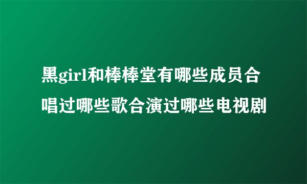 黑girl和棒棒堂有哪些成员合唱过哪些歌合演过哪些电视剧