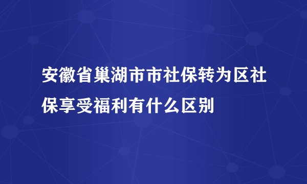 安徽省巢湖市市社保转为区社保享受福利有什么区别