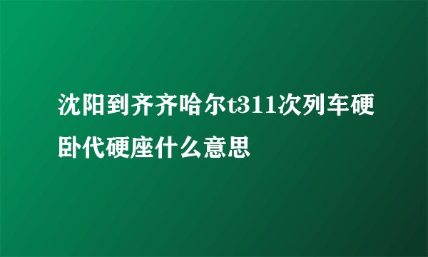 沈阳到齐齐哈尔t311次列车硬卧代硬座什么意思