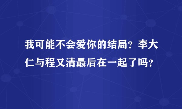 我可能不会爱你的结局？李大仁与程又清最后在一起了吗？