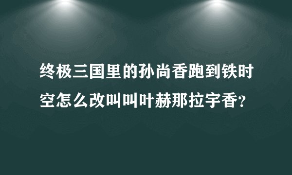 终极三国里的孙尚香跑到铁时空怎么改叫叫叶赫那拉宇香？