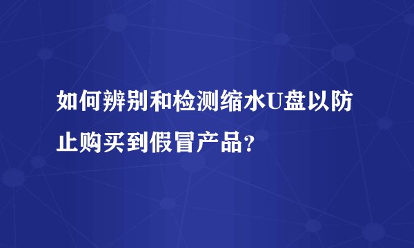 如何辨别和检测缩水U盘以防止购买到假冒产品？