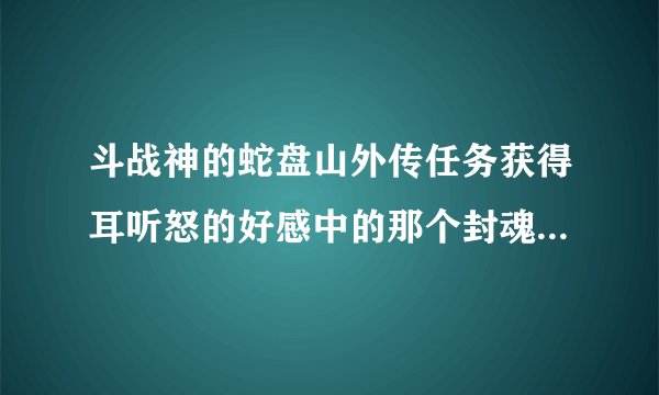 斗战神的蛇盘山外传任务获得耳听怒的好感中的那个封魂之戒在那可以搞到求解求解拜托各位了 3Q