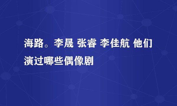 海路。李晟 张睿 李佳航 他们演过哪些偶像剧