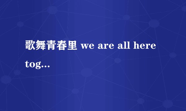 歌舞青春里 we are all here together 的歌词