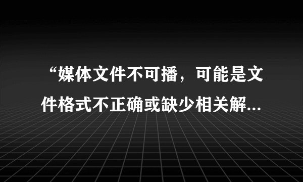 “媒体文件不可播，可能是文件格式不正确或缺少相关解码器”求解决办法？
