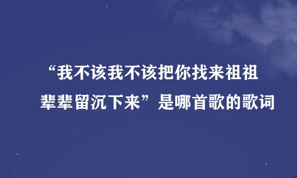 “我不该我不该把你找来祖祖辈辈留沉下来”是哪首歌的歌词