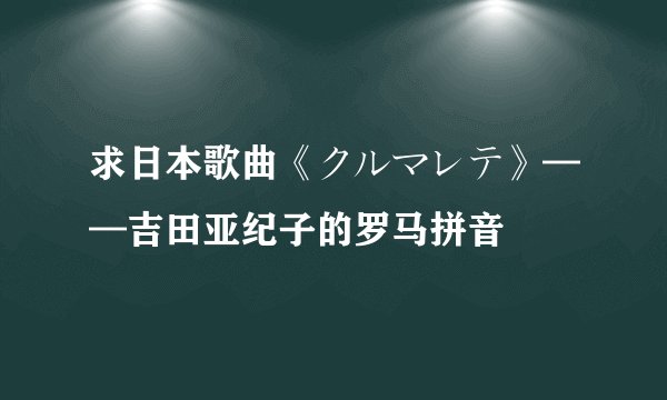 求日本歌曲《クルマレテ》——吉田亚纪子的罗马拼音