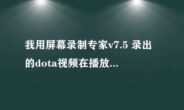 我用屏幕录制专家v7.5 录出的dota视频在播放的时候为什么花屏？