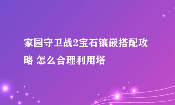 家园守卫战2宝石镶嵌搭配攻略 怎么合理利用塔
