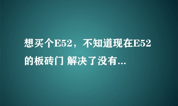 想买个E52，不知道现在E52的板砖门 解决了没有 淘宝上说的是E52所有的机器都有一定概率出现边板砖的问题