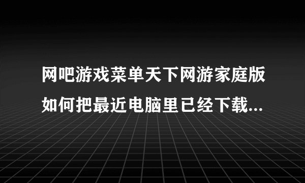 网吧游戏菜单天下网游家庭版如何把最近电脑里已经下载好的游戏放进去