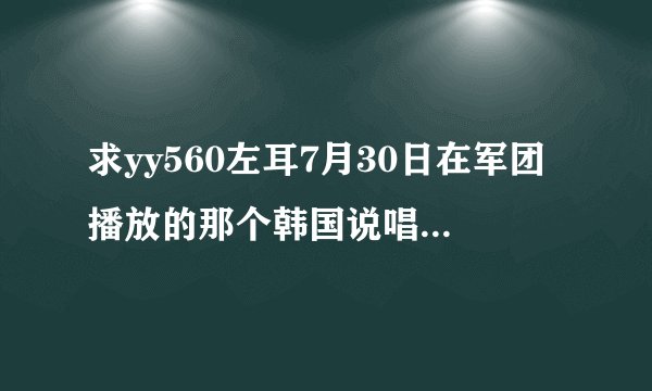 求yy560左耳7月30日在军团播放的那个韩国说唱歌曲是什么名字