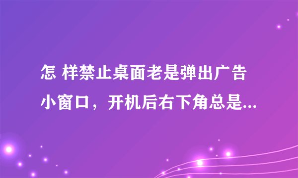 怎 样禁止桌面老是弹出广告小窗口，开机后右下角总是弹出游戏的小广告，怎样才能阻止？