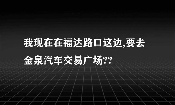 我现在在福达路口这边,要去金泉汽车交易广场??