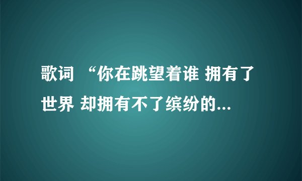 歌词 “你在跳望着谁 拥有了世界 却拥有不了缤纷的爱 ”求歌名