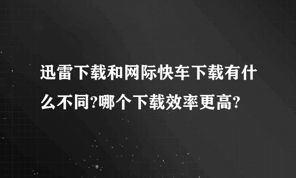 迅雷下载和网际快车下载有什么不同?哪个下载效率更高?