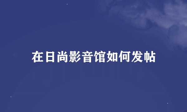 在日尚影音馆如何发帖