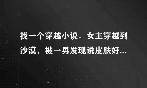 找一个穿越小说。女主穿越到沙漠，被一男发现说皮肤好不该留在这里，然后带走了