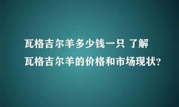 瓦格吉尔羊多少钱一只 了解瓦格吉尔羊的价格和市场现状?