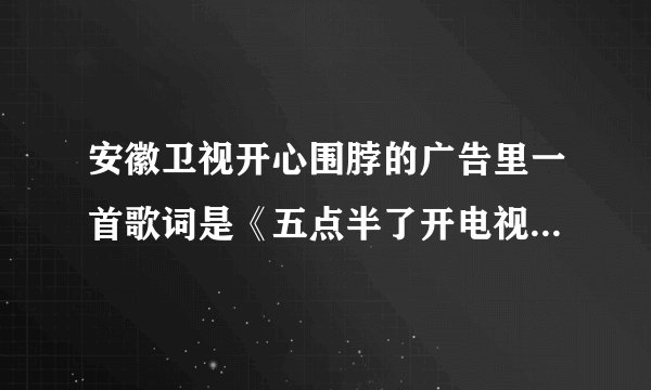 安徽卫视开心围脖的广告里一首歌词是《五点半了开电视看什么，开心围脖最适合，这里有星座和娱乐》歌名？