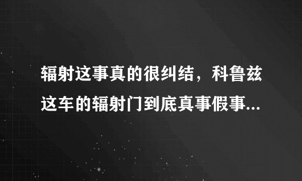 辐射这事真的很纠结，科鲁兹这车的辐射门到底真事假事啊？英朗有吗？最近想买车挺喜欢科鲁兹和英朗的。遇到