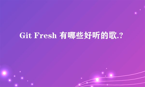 Git Fresh 有哪些好听的歌.?
