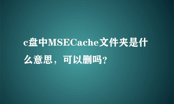 c盘中MSECache文件夹是什么意思，可以删吗？