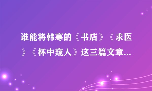 谁能将韩寒的《书店》《求医》《杯中窥人》这三篇文章发给我?谢谢