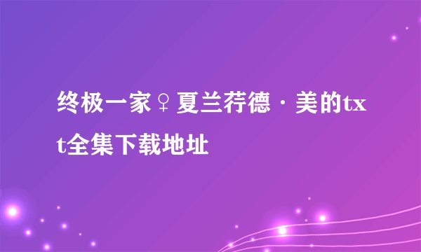 终极一家♀夏兰荇德·美的txt全集下载地址