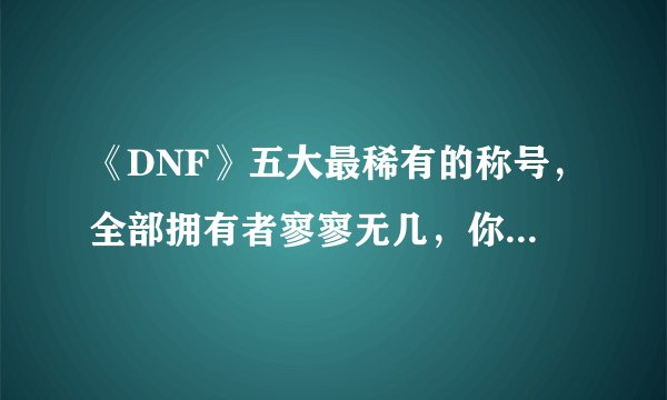 《DNF》五大最稀有的称号，全部拥有者寥寥无几，你用过几个？
