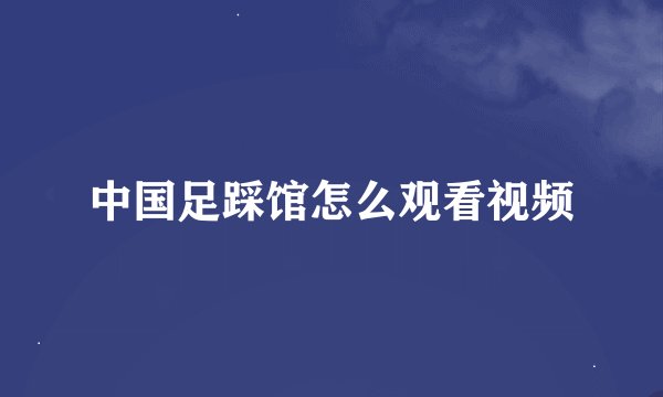 中国足踩馆怎么观看视频